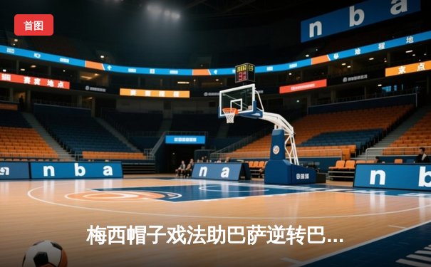 梅西帽子戏法助巴萨逆转巴黎，欧冠1/4决赛上演进球盛宴