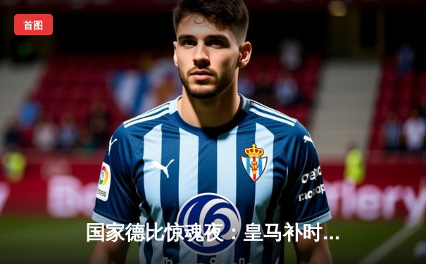 国家德比惊魂夜：皇马补时连入两球3-2绝杀巴萨，贝林厄姆化身救世主