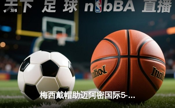 梅西戴帽助迈阿密国际5-3逆转奥兰多城，创美职联单场进球纪录 - 3